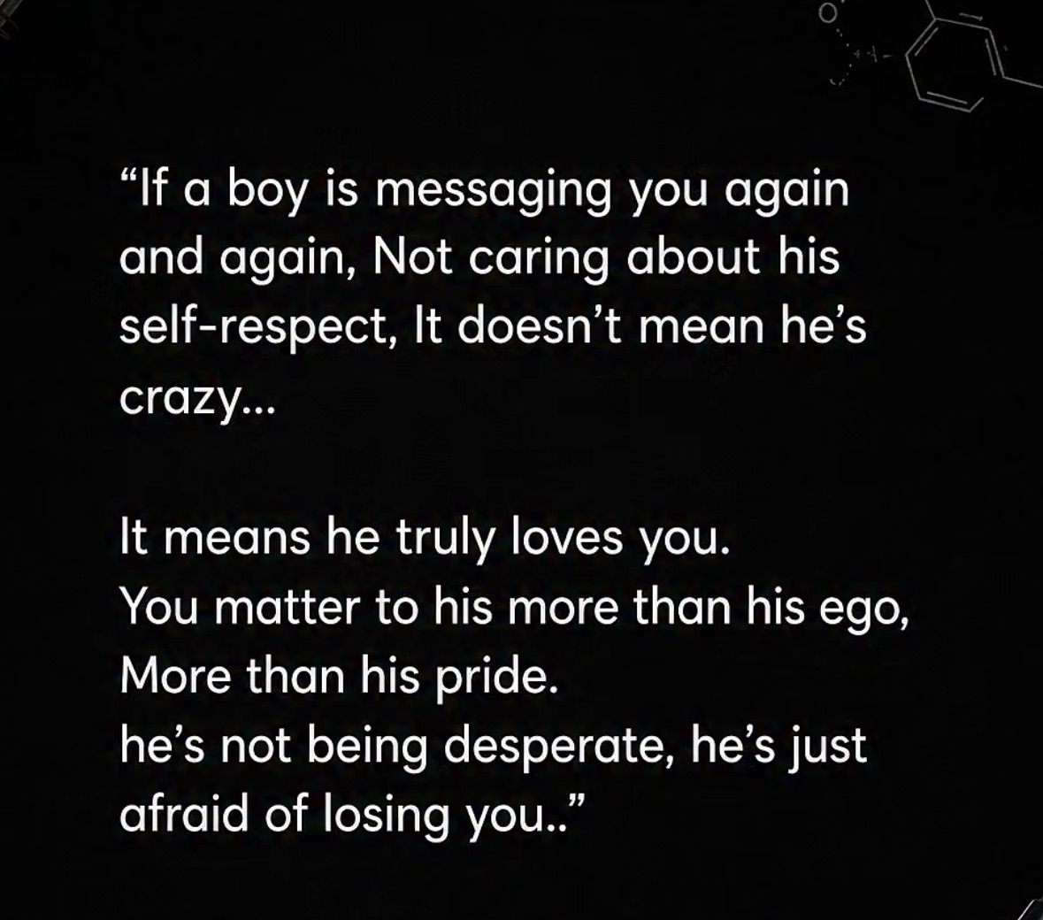 If a boy is messaging you again and again, not caring about his self-respect, it doesn&rsquo;t mean he&rsquo;s crazy. It means he truly loves you. You matter to him more than his ego, more than his pride. He&rsquo;s not being desperate, he&rsquo;s just afraid of losing you.